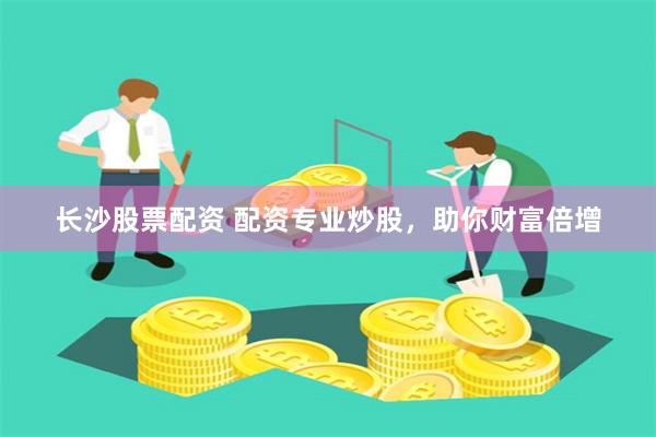 长沙股票配资 配资专业炒股，助你财富倍增